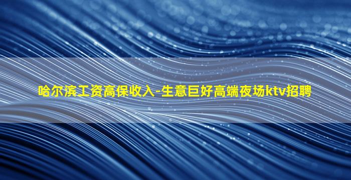 哈尔滨工资高保收入-生意巨好高端夜场ktv招聘